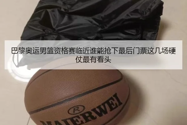 巴黎奥运男篮资格赛临近谁能抢下最后门票这几场硬仗最有看头